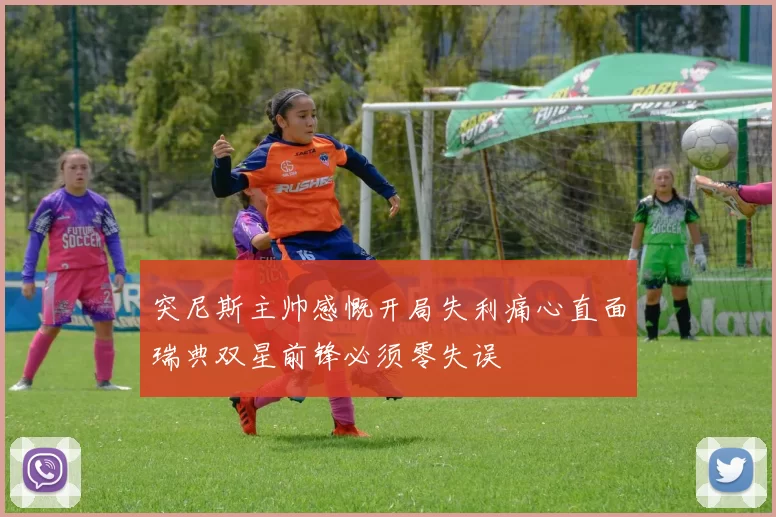 突尼斯主帅感慨开局失利痛心直面瑞典双星前锋必须零失误