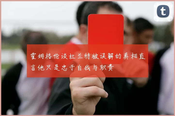 霍姆格伦谈杜兰特被误解的真相直言他只是忠于自我与职责