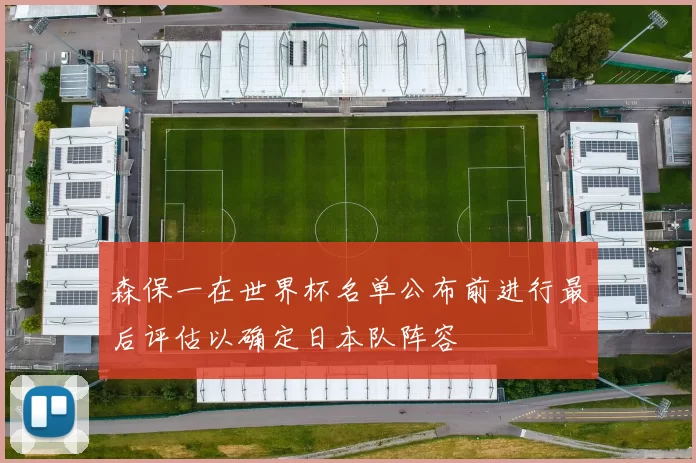 森保一在世界杯名单公布前进行最后评估以确定日本队阵容