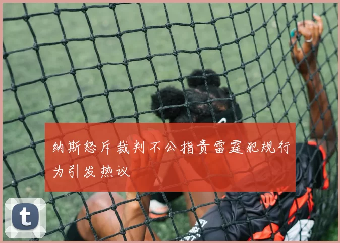 纳斯怒斥裁判不公指责雷霆犯规行为引发热议
