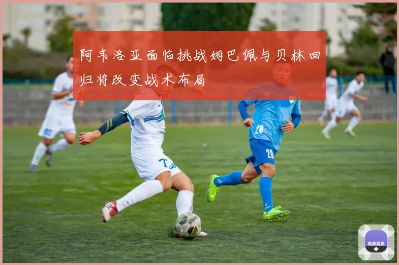 阿韦洛亚面临挑战姆巴佩与贝林回归将改变战术布局