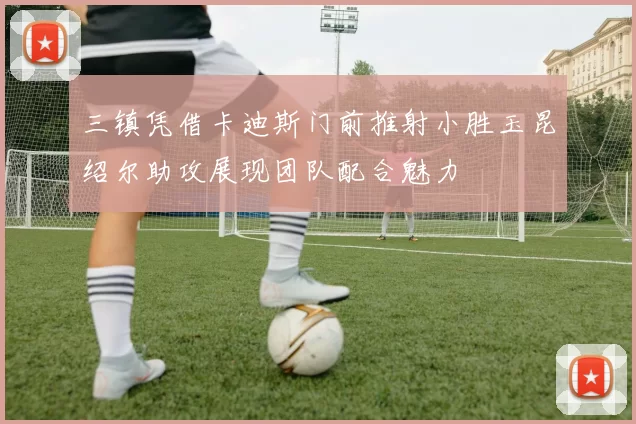 三镇凭借卡迪斯门前推射小胜玉昆绍尔助攻展现团队配合魅力