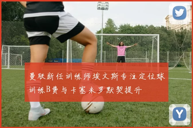 曼联新任训练师埃文斯专注定位球训练B费与卡塞米罗默契提升