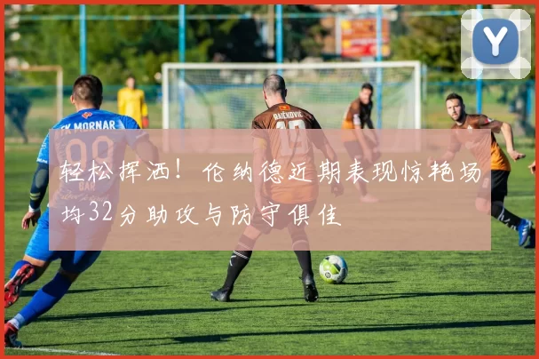 轻松挥洒！伦纳德近期表现惊艳场均32分助攻与防守俱佳