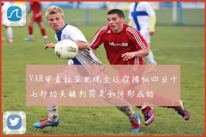 VAR审查拉亚犯规全过程揭秘四分十七秒的关键判罚是如何形成的