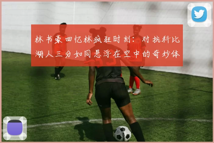 林书豪回忆林疯狂时刻：对抗科比湖人三分如同悬浮在空中的奇妙体验