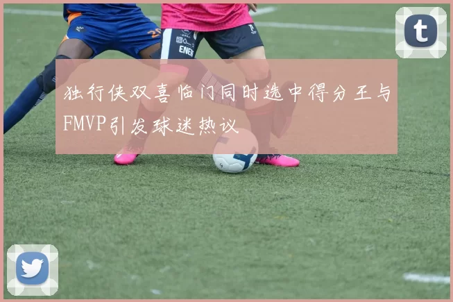 独行侠双喜临门同时选中得分王与FMVP引发球迷热议