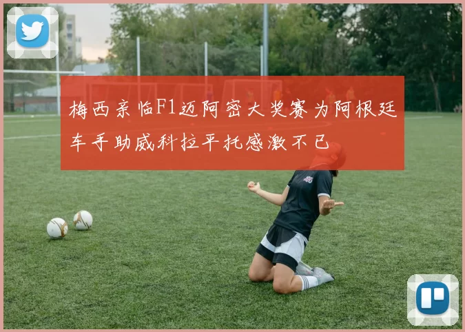 梅西亲临F1迈阿密大奖赛为阿根廷车手助威科拉平托感激不已