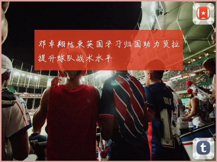 邓卓翔结束英国学习归国助力莫拉提升球队战术水平