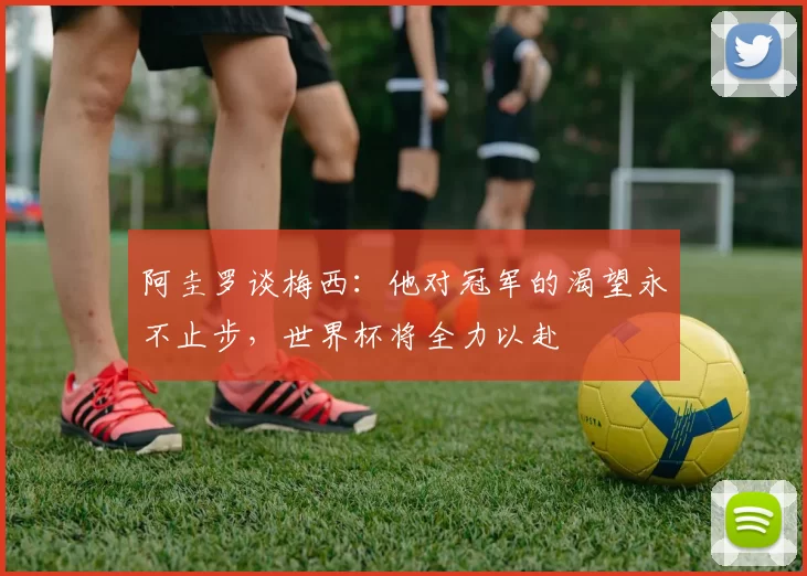 阿圭罗谈梅西：他对冠军的渴望永不止步，世界杯将全力以赴