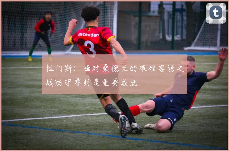 拉门斯：面对桑德兰的艰难客场之战防守零封是重要成就