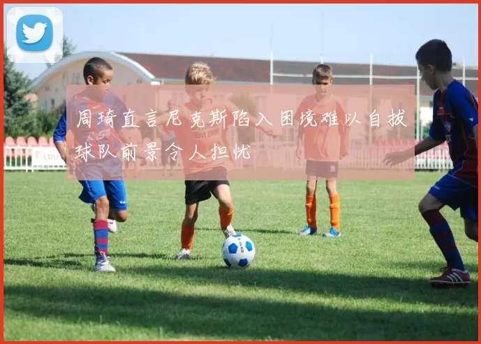 周琦直言尼克斯陷入困境难以自拔球队前景令人担忧