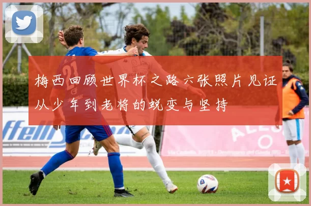梅西回顾世界杯之路六张照片见证从少年到老将的蜕变与坚持