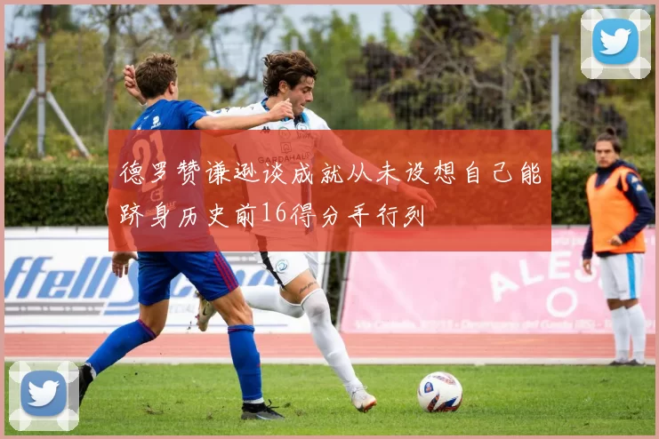德罗赞谦逊谈成就从未设想自己能跻身历史前16得分手行列