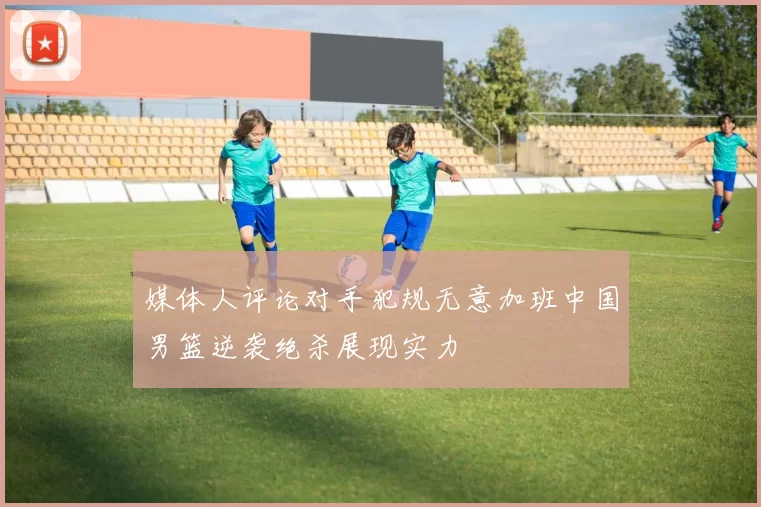 媒体人评论对手犯规无意加班中国男篮逆袭绝杀展现实力