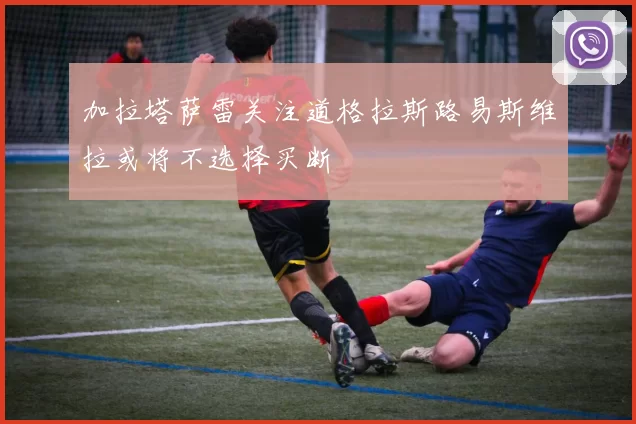 加拉塔萨雷关注道格拉斯路易斯维拉或将不选择买断