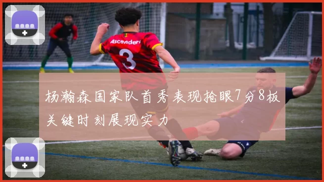 杨瀚森国家队首秀表现抢眼7分8板关键时刻展现实力