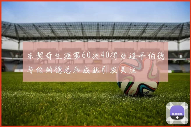 东契奇生涯第60次40得分追平伯德与伦纳德总和成就引发关注