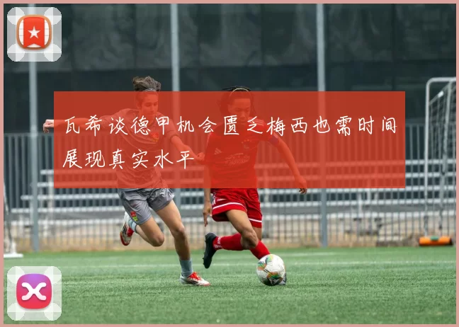 瓦希谈德甲机会匮乏梅西也需时间展现真实水平