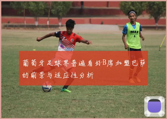 葡萄牙足球界普遍看好B席加盟巴萨的前景与适应性分析