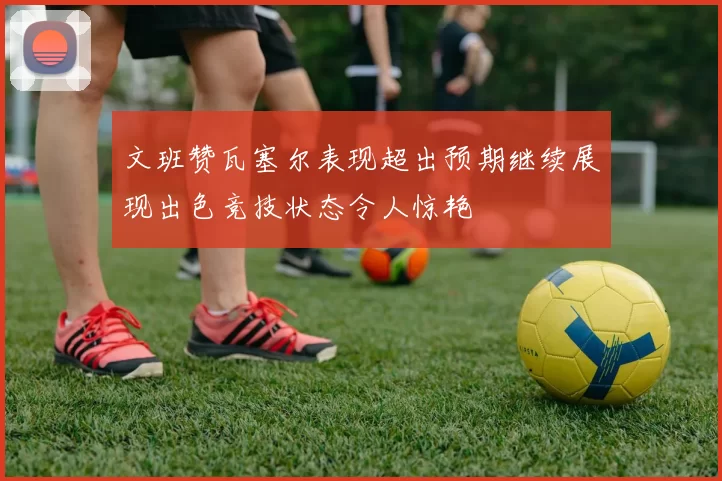 文班赞瓦塞尔表现超出预期继续展现出色竞技状态令人惊艳