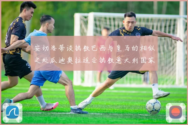 安切洛蒂谈执教巴西与皇马的相似之处瓜迪奥拉适合执教意大利国家队